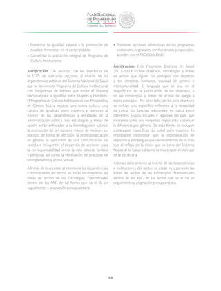 66
yy Fomentar la igualdad salarial y la promoción de
cuadros femeninos en el sector público.
yy Garantizar la aplicación integral de Programa de
Cultura Institucional.
Justificación: De acuerdo con las directrices de
la STPS se realizarán acciones al interior de las
dependencias públicas del Sistema Nacional de Salud
que se deriven del Programa de Cultura Institucional
con Perspectiva de Género que emite el Sistema
Nacional para la Igualdad entre Mujeres y Hombres.
El Programa de Cultura Institucional con Perspectiva
de Género busca inculcar una nueva cultura, una
cultura de igualdad entre mujeres y hombres al
interior de las dependencias y entidades de la
administración pública. Las estrategias y líneas de
acción están enfocadas a la homologación salarial,
la promoción de un número mayor de mujeres en
puestos de toma de decisión, la profesionalización
en género; la aplicación de una comunicación no
sexista e incluyente, el desarrollo de acciones para
la corresponsabilidad entre la vida laboral, familiar
y personal, así como la eliminación de prácticas de
hostigamiento y acoso sexual.
Además de lo anterior, al interior de las dependencias
e instituciones del sector se están incorporando las
líneas de acción de las Estrategias Transversales
dentro de los PAE; de tal forma que se le da un
seguimiento y asignación presupuestaria.
yy Promover acciones afirmativas en los programas
sectoriales, regionales, institucionales y especiales,
acordes con el PROIGUALDAD
Justificación: Este Programa Sectorial de Salud
2013-2018 incluye objetivos, estrategias y líneas
de acción que siguen los principios con respecto
a los derechos humanos, equidad de género e
interculturalidad. El lenguaje que se usa en el
diagnóstico, en la justificación de los objetivos, y
en las estrategias y líneas de acción se apega a
estos principios. Por otro lado, de los seis objetivos
se incluye uno específico referente a la necesidad
de cerrar las brechas existentes en salud entre
diferentes grupos sociales y regiones del país, que
incorpora como una inequidad importante a atenuar
la diferencia por género. De esta forma se incluyen
estrategias específicas de salud para mujeres. Es
importante mencionar que la incorporación de
objetivos y estrategias que cierren brechas no es más
que el reflejo de la visión que se tiene del Sistema
Nacional de Salud, tal como se muestra en el Mensaje
de la Secretaria.
Además de lo anterior, al interior de las dependencias
e instituciones del sector se están incorporando las
líneas de acción de las Estrategias Transversales
dentro de los PAE; de tal forma que se le da un
seguimiento y asignación presupuestaria.
 