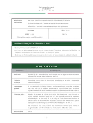 71
Referencias
adicionales
Rectoría: Subsecretaría de Prevención y Promoción de la Salud.
Estimación: Dirección General de Evaluación del Desempeño.
Monitoreo: Dirección General de Evaluación del Desempeño.
Línea base Meta 2018
2012: 14.6%
(Última información oficial disponible)
12.0%
Consideraciones para el cálculo de la meta
yy Datos proyectados de la ENSANUT 2012.
yy Acciones de la Estrategia Nacional para la Prevención y el Control del Sobrepeso, la Obesidad y la
Diabetes desarrolladas en el entorno escolar y en el entorno familiar.
yy Evidencia de efectividad de las acciones en la disminución de la obesidad en la población infantil.
FICHA DE INDICADOR
Elemento Características
Indicador Porcentaje de cambio entre el año base y el año de registro de casos nuevos
confirmados de VIH por transmisión vertical.
Objetivo
sectorial
Consolidar las acciones de protección, promoción de la salud y prevención
de enfermedades.
Descripción
general
El indicador mide de forma indirecta la efectividad de la detección temprana
de casos de VIH en mujeres embarazadas o parturientas para intervenir
oportunamente con el tratamiento que evite la transmisión de madre a hija(o).
Observaciones Resulta de restarle al 100% el cociente del número de casos nuevos en
recién nacidos diagnosticados con VIH del Sistema Especial de Vigilancia
Epidemiológica de VIH/SIDA al 30 de junio de cada año entre el número de
casos nuevos en recién nacidos diagnosticados con VIH del Sistema Especial
de Vigilancia Epidemiológica de VIH/SIDA al 30 de junio de 2013.
Se consideran los casos nuevos de transmisión vertical (vía perinatal)
diagnosticados con VIH en todas las instituciones del sector salud.
Periodicidad Anual.
 
