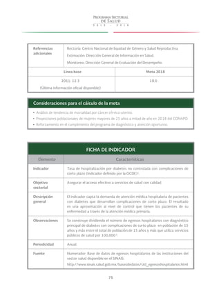 75
Referencias
adicionales
Rectoría: Centro Nacional de Equidad de Género y Salud Reproductiva.
Estimación: Dirección General de Información en Salud.
Monitoreo: Dirección General de Evaluación del Desempeño.
Línea base Meta 2018
2011: 12.3
(Última información oficial disponible)
10.0
Consideraciones para el cálculo de la meta
yy Análisis de tendencia de mortalidad por cáncer cérvico-uterino.
yy Proyecciones poblacionales de mujeres mayores de 25 años a mitad de año en 2018 del CONAPO.
yy Reforzamiento en el cumplimiento del programa de diagnóstico y atención oportunos.
FICHA DE INDICADOR
Elemento Características
Indicador Tasa de hospitalización por diabetes no controlada con complicaciones de
corto plazo (Indicador definido por la OCDE)1
.
Objetivo
sectorial
Asegurar el acceso efectivo a servicios de salud con calidad.
Descripción
general
El indicador capta la demanda de atención médica hospitalaria de pacientes
con diabetes que desarrollan complicaciones de corto plazo. El resultado
es una aproximación al nivel de control que tienen los pacientes de su
enfermedad a través de la atención médica primaria.
Observaciones Se construye dividiendo el número de egresos hospitalarios con diagnóstico
principal de diabetes con complicaciones de corto plazo en población de 15
años y más entre el total de población de 15 años y más que utiliza servicios
públicos de salud por 100,000 2
.
Periodicidad Anual.
Fuente Numerador: Base de datos de egresos hospitalarios de las instituciones del
sector salud disponible en el SINAIS:
http://www.sinais.salud.gob.mx/basesdedatos/std_egresoshospitalarios.html
 