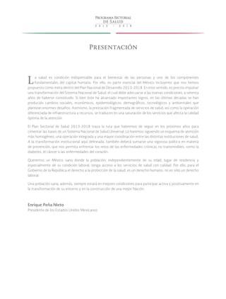 Presentación
La salud es condición indispensable para el bienestar de las personas y uno de los componentes
fundamentales del capital humano. Por ello, es parte esencial del México Incluyente que nos hemos
propuesto como meta dentro del Plan Nacional de Desarrollo 2013-2018. En este sentido, es preciso impulsar
una transformación del Sistema Nacional de Salud, el cual debe adecuarse a las nuevas condiciones, a setenta
años de haberse constituido. Si bien éste ha alcanzado importantes logros, en las últimas décadas se han
producido cambios sociales, económicos, epidemiológicos, demográficos, tecnológicos y ambientales que
plantean enormes desafíos. Asimismo, la prestación fragmentada de servicios de salud, así como la operación
diferenciada de infraestructura y recursos, se traducen en una saturación de los servicios que afecta la calidad
óptima de la atención.
El Plan Sectorial de Salud 2013-2018 traza la ruta que habremos de seguir en los próximos años para
cimentar las bases de un Sistema Nacional de Salud Universal. Lo haremos siguiendo un esquema de atención
más homogéneo, una operación integrada y una mayor coordinación entre las distintas instituciones de salud.
A la transformación institucional aquí delineada, también deberá sumarse una vigorosa política en materia
de prevención, que nos permita enfrentar los retos de las enfermedades crónicas no transmisibles, como la
diabetes, el cáncer o las enfermedades del corazón.
Queremos un México sano donde la población, independientemente de su edad, lugar de residencia y
especialmente de su condición laboral, tenga acceso a los servicios de salud con calidad. Por ello, para el
Gobierno de la República el derecho a la protección de la salud, es un derecho humano, no es sólo un derecho
laboral.
Una población sana, además, siempre estará en mejores condiciones para participar activa y positivamente en
la transformación de su entorno y en la construcción de una mejor Nación.
Enrique Peña Nieto
Presidente de los Estados Unidos Mexicanos
 