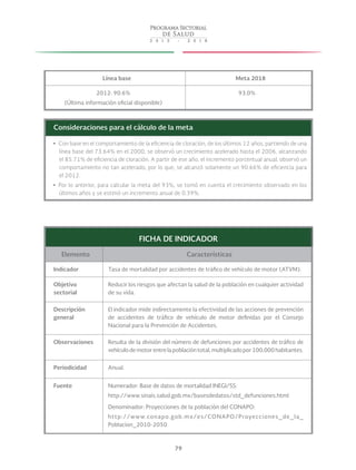 79
Línea base Meta 2018
2012: 90.6%
(Última información oficial disponible)
93.0%
Consideraciones para el cálculo de la meta
yy Con base en el comportamiento de la eficiencia de cloración, de los últimos 12 años, partiendo de una
línea base del 73.64% en el 2000, se observó un crecimiento acelerado hasta el 2006, alcanzando
el 85.71% de eficiencia de cloración. A partir de ese año, el incremento porcentual anual, observó un
comportamiento no tan acelerado, por lo que, se alcanzó solamente un 90.66% de eficiencia para
el 2012.
yy Por lo anterior, para calcular la meta del 93%, se tomó en cuenta el crecimiento observado en los
últimos años y se estimó un incremento anual de 0.39%.
FICHA DE INDICADOR
Elemento Características
Indicador Tasa de mortalidad por accidentes de tráfico de vehículo de motor (ATVM).
Objetivo
sectorial
Reducir los riesgos que afectan la salud de la población en cualquier actividad
de su vida.
Descripción
general
El indicador mide indirectamente la efectividad de las acciones de prevención
de accidentes de tráfico de vehículo de motor definidas por el Consejo
Nacional para la Prevención de Accidentes.
Observaciones Resulta de la división del número de defunciones por accidentes de tráfico de
vehículo de motor entre la población total, multiplicado por 100,000 habitantes.
Periodicidad Anual.
Fuente Numerador: Base de datos de mortalidad INEGI/SS:
http://www.sinais.salud.gob.mx/basesdedatos/std_defunciones.html
Denominador: Proyecciones de la población del CONAPO:
http://www.conapo.gob.mx/es/CONAPO/Proyecciones_de_la_
Poblacion_2010-2050
 