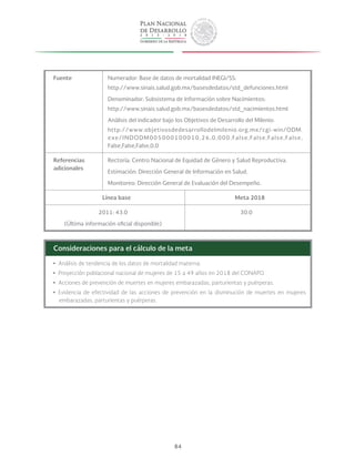 84
Fuente Numerador: Base de datos de mortalidad INEGI/SS:
http://www.sinais.salud.gob.mx/basesdedatos/std_defunciones.html
Denominador: Subsistema de Información sobre Nacimientos:
http://www.sinais.salud.gob.mx/basesdedatos/std_nacimientos.html
Análisis del indicador bajo los Objetivos de Desarrollo del Milenio:
http://www.objetivosdedesarrollodelmilenio.org.mx/cgi-win/ODM.
exe/INDODM005000100010,26,0,000,False,False,False,False,
False,False,False,0,0
Referencias
adicionales
Rectoría: Centro Nacional de Equidad de Género y Salud Reproductiva.
Estimación: Dirección General de Información en Salud.
Monitoreo: Dirección General de Evaluación del Desempeño.
Línea base Meta 2018
2011: 43.0
(Última información oficial disponible)
30.0
Consideraciones para el cálculo de la meta
yy Análisis de tendencia de los datos de mortalidad materna.
yy Proyección poblacional nacional de mujeres de 15 a 49 años en 2018 del CONAPO.
yy Acciones de prevención de muertes en mujeres embarazadas, parturientas y puérperas.
yy Evidencia de efectividad de las acciones de prevención en la disminución de muertes en mujeres
embarazadas, parturientas y puérperas.
 