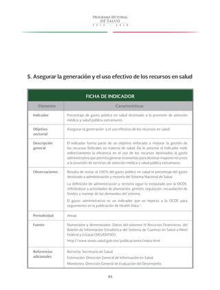85
5. Asegurar la generación y el uso efectivo de los recursos en salud
FICHA DE INDICADOR
Elemento Características
Indicador Porcentaje de gasto público en salud destinado a la provisión de atención
médica y salud pública extramuros.
Objetivo
sectorial
Asegurar la generación y el uso efectivo de los recursos en salud.
Descripción
general
El indicador forma parte de un objetivo enfocado a mejorar la gestión de
los recursos federales en materia de salud. De lo anterior el indicador mide
indirectamente la eficiencia en el uso de los recursos destinados al gasto
administrativo que permita generar economías para destinar mayores recursos
a la provisión de servicios de atención médica y salud pública extramuros.
Observaciones Resulta de restar al 100% del gasto público en salud el porcentaje del gasto
destinado a administración y rectoría del Sistema Nacional de Salud.
La definición de administración y rectoría sigue lo estipulado por la OCDE,
refiriéndose a actividades de planeación, gestión, regulación, recaudación de
fondos y manejo de las demandas del sistema.
El gasto administrativo es un indicador que se reporta a la OCDE para
seguimiento en la publicación de Health Data 1
.
Periodicidad Anual.
Fuente Numerador y denominador: Datos del volumen IV Recursos Financieros, del
Boletín de Información Estadística del Sistema de Cuentas en Salud a Nivel
Federal y Estatal (SICUENTAS):
http://www.sinais.salud.gob.mx/publicaciones/index.html
Referencias
adicionales
Rectoría: Secretaría de Salud.
Estimación: Dirección General de Información en Salud.
Monitoreo: Dirección General de Evaluación del Desempeño.
 