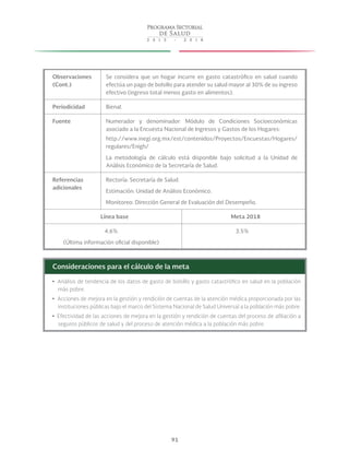 91
Observaciones
(Cont.)
Se considera que un hogar incurre en gasto catastrófico en salud cuando
efectúa un pago de bolsillo para atender su salud mayor al 30% de su ingreso
efectivo (ingreso total menos gasto en alimentos).
Periodicidad Bienal.
Fuente Numerador y denominador: Módulo de Condiciones Socioeconómicas
asociado a la Encuesta Nacional de Ingresos y Gastos de los Hogares:
http://www.inegi.org.mx/est/contenidos/Proyectos/Encuestas/Hogares/
regulares/Enigh/
La metodología de cálculo está disponible bajo solicitud a la Unidad de
Análisis Económico de la Secretaría de Salud.
Referencias
adicionales
Rectoría: Secretaría de Salud.
Estimación: Unidad de Análisis Económico.
Monitoreo: Dirección General de Evaluación del Desempeño.
Línea base Meta 2018
4.6%
(Última información oficial disponible)
3.5%
Consideraciones para el cálculo de la meta
yy Análisis de tendencia de los datos de gasto de bolsillo y gasto catastrófico en salud en la población
más pobre.
yy Acciones de mejora en la gestión y rendición de cuentas de la atención médica proporcionada por las
instituciones públicas bajo el marco del Sistema Nacional de Salud Universal a la población más pobre.
yy Efectividad de las acciones de mejora en la gestión y rendición de cuentas del proceso de afiliación a
seguros públicos de salud y del proceso de atención médica a la población más pobre.
 