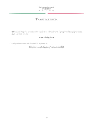 95
Transparencia
El presente Programa estará disponible a partir de su publicación en la página principal de la página web de
la Secretaría de Salud:
www.salud.gob.mx
y el seguimiento de los indicadores estará disponible en:
http://www.salud.gob.mx/indicadores1318
 