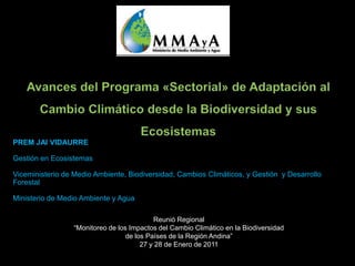 PREM JAI VIDAURRE

Gestión en Ecosistemas

Viceministerio de Medio Ambiente, Biodiversidad, Cambios Climáticos, y Gestión y Desarrollo
Forestal

Ministerio de Medio Ambiente y Agua

                                           Reunió Regional
                 “Monitoreo de los Impactos del Cambio Climático en la Biodiversidad
                                  de los Países de la Región Andina”
                                       27 y 28 de Enero de 2011
 