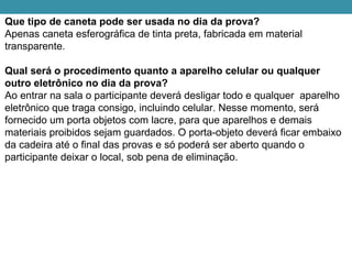 Que tipo de caneta pode ser usada no dia da prova?
Apenas caneta esferográfica de tinta preta, fabricada em material
transparente.
Qual será o procedimento quanto a aparelho celular ou qualquer
outro eletrônico no dia da prova?
Ao entrar na sala o participante deverá desligar todo e qualquer aparelho
eletrônico que traga consigo, incluindo celular. Nesse momento, será
fornecido um porta objetos com lacre, para que aparelhos e demais
materiais proibidos sejam guardados. O porta-objeto deverá ficar embaixo
da cadeira até o final das provas e só poderá ser aberto quando o
participante deixar o local, sob pena de eliminação.
 