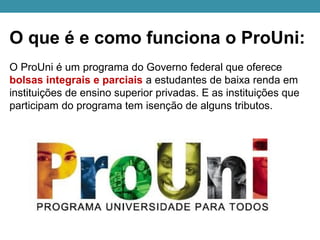 O que é e como funciona o ProUni:
O ProUni é um programa do Governo federal que oferece
bolsas integrais e parciais a estudantes de baixa renda em
instituições de ensino superior privadas. E as instituições que
participam do programa tem isenção de alguns tributos.
 