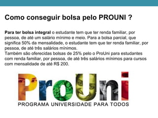 Como conseguir bolsa pelo PROUNI ?
Para ter bolsa integral o estudante tem que ter renda familiar, por
pessoa, de até um salário mínimo e meio. Para a bolsa parcial, que
significa 50% da mensalidade, o estudante tem que ter renda familiar, por
pessoa, de até três salários mínimos.
Também são oferecidas bolsas de 25% pelo o ProUni para estudantes
com renda familiar, por pessoa, de até três salários mínimos para cursos
com mensalidade de até R$ 200.
 