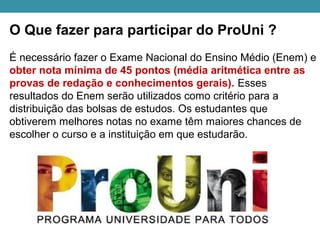 O Que fazer para participar do ProUni ?
É necessário fazer o Exame Nacional do Ensino Médio (Enem) e
obter nota mínima de 45 pontos (média aritmética entre as
provas de redação e conhecimentos gerais). Esses
resultados do Enem serão utilizados como critério para a
distribuição das bolsas de estudos. Os estudantes que
obtiverem melhores notas no exame têm maiores chances de
escolher o curso e a instituição em que estudarão.
 
