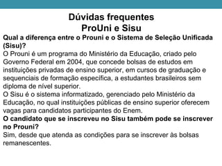 Dúvidas frequentes
ProUni e Sisu
Qual a diferença entre o Prouni e o Sistema de Seleção Unificada
(Sisu)?
O Prouni é um programa do Ministério da Educação, criado pelo
Governo Federal em 2004, que concede bolsas de estudos em
instituições privadas de ensino superior, em cursos de graduação e
sequenciais de formação específica, a estudantes brasileiros sem
diploma de nível superior.
O Sisu é o sistema informatizado, gerenciado pelo Ministério da
Educação, no qual instituições públicas de ensino superior oferecem
vagas para candidatos participantes do Enem.
O candidato que se inscreveu no Sisu também pode se inscrever
no Prouni?
Sim, desde que atenda as condições para se inscrever às bolsas
remanescentes.
 