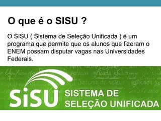 O que é o SISU ?
O SISU ( Sistema de Seleção Unificada ) é um
programa que permite que os alunos que fizeram o
ENEM possam disputar vagas nas Universidades
Federais.
 