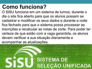 Como funciona?
O SISU funciona em um sistema de turnos, durante o
dia o site fica aberto para que os alunos possam se
cadastrar e modificar os seus dados e durante a noite
fica fechado para que o sistema possa processar as
inscrições e recalcular as notas de corte. Para poder ter
certeza de que estão com a vaga garantida, os alunos
devem verificar a sua situação diariamente e
acompanhar as atualizações.
 