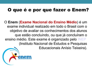 O que é e por que fazer o Enem?
O Enem (Exame Nacional do Ensino Médio) é um 
exame individual realizado em todo o Brasil com o 
objetivo de avaliar os conhecimentos dos alunos 
que estão concluindo, ou que já concluíram o 
ensino médio. Este exame é organizado pelo INEP 
(Instituto Nacional de Estudos e Pesquisas 
Educacionais Anísio Teixeira).
 