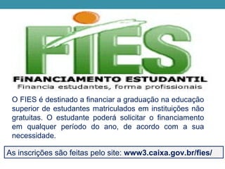 O FIES é destinado a financiar a graduação na educação
superior de estudantes matriculados em instituições não
gratuitas. O estudante poderá solicitar o financiamento
em qualquer período do ano, de acordo com a sua
necessidade.
As inscrições são feitas pelo site: www3.caixa.gov.br/fies/
 