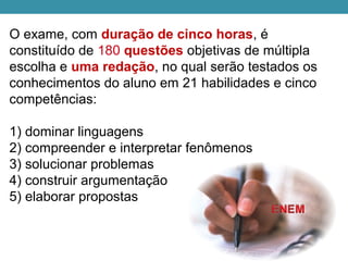 O exame, com duração de cinco horas, é 
constituído de 180 questões objetivas de múltipla 
escolha e uma redação, no qual serão testados os 
conhecimentos do aluno em 21 habilidades e cinco 
competências:
1) dominar linguagens
2) compreender e interpretar fenômenos
3) solucionar problemas
4) construir argumentação
5) elaborar propostas
 
