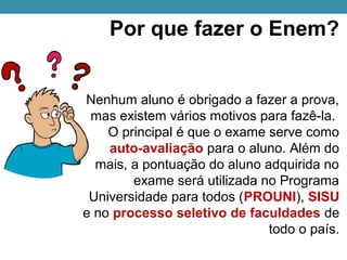 Por que fazer o Enem?
Nenhum aluno é obrigado a fazer a prova, 
mas existem vários motivos para fazê-la. 
O principal é que o exame serve como 
auto-avaliação para o aluno. Além do 
mais, a pontuação do aluno adquirida no 
exame será utilizada no Programa 
Universidade para todos (PROUNI), SISU 
e no processo seletivo de faculdades de 
todo o país.
 