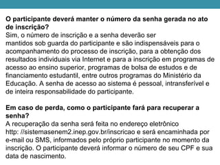 O participante deverá manter o número da senha gerada no ato
de inscrição?
Sim, o número de inscrição e a senha deverão ser
mantidos sob guarda do participante e são indispensáveis para o
acompanhamento do processo de inscrição, para a obtenção dos
resultados individuais via Internet e para a inscrição em programas de
acesso ao ensino superior, programas de bolsa de estudos e de
financiamento estudantil, entre outros programas do Ministério da
Educação. A senha de acesso ao sistema é pessoal, intransferível e
de inteira responsabilidade do participante.
Em caso de perda, como o participante fará para recuperar a
senha?
A recuperação da senha será feita no endereço eletrônico
http: //sistemasenem2.inep.gov.br/inscricao e será encaminhada por
e-mail ou SMS, informados pelo próprio participante no momento da
inscrição. O participante deverá informar o número de seu CPF e sua
data de nascimento.
 