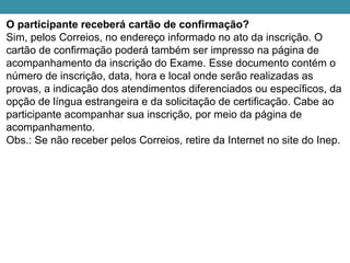 O participante receberá cartão de confirmação?
Sim, pelos Correios, no endereço informado no ato da inscrição. O
cartão de confirmação poderá também ser impresso na página de
acompanhamento da inscrição do Exame. Esse documento contém o
número de inscrição, data, hora e local onde serão realizadas as
provas, a indicação dos atendimentos diferenciados ou específicos, da
opção de língua estrangeira e da solicitação de certificação. Cabe ao
participante acompanhar sua inscrição, por meio da página de
acompanhamento.
Obs.: Se não receber pelos Correios, retire da Internet no site do Inep.
 