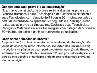 Quando será cada prova e qual sua duração?
No primeiro dia, sábado, de provas serão realizadas as provas de
Ciências Humanas e suas Tecnologias e de Ciências da Natureza e
suas Tecnologias, com duração de 4 horas e 30 minutos, contadas a
partir da autorização do aplicador. No segundo dia, domingo, serão
realizadas as provas de Linguagens, Códigos e suas Tecnologias,
Redação e Matemática e suas Tecnologias, com duração de 5 horas e
30 minutos, contadas a partir da autorização do aplicador.
Onde serão aplicadas as provas?
As provas serão aplicadas em todas as unidades da Federação. Os
locais de aplicação serão informados no Cartão de Confirmação da
Inscrição e na página de acompanhamento da inscrição do Enem, no
endereço eletrônico http://sistemasenem2.inep.gov.br/localdeprova. O
participante escolhe o município onde deseja realizar sua prova, no
ato da inscrição.
 