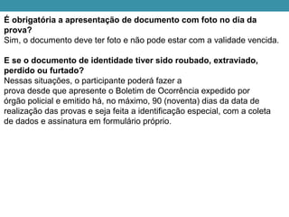 É obrigatória a apresentação de documento com foto no dia da
prova?
Sim, o documento deve ter foto e não pode estar com a validade vencida.
E se o documento de identidade tiver sido roubado, extraviado,
perdido ou furtado?
Nessas situações, o participante poderá fazer a
prova desde que apresente o Boletim de Ocorrência expedido por
órgão policial e emitido há, no máximo, 90 (noventa) dias da data de
realização das provas e seja feita a identificação especial, com a coleta
de dados e assinatura em formulário próprio.
 