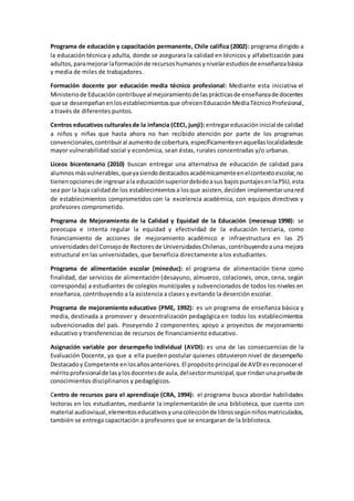 Programa de educación y capacitación permanente, Chile califica (2002): programa dirigido a
la educación técnica y adulta, donde se asegurara la calidad en técnicos y alfabetización para
adultos,paramejorarlaformaciónde recursoshumanosynivelarestudiosde enseñanzabásica
y media de miles de trabajadores.
Formación docente por educación media técnico profesional: Mediante esta iniciativa el
Ministeriode Educacióncontribuyeal mejoramientode lasprácticasde enseñanzade docentes
que se desempeñanenlosestablecimientosque ofrecenEducaciónMediaTécnicoProfesional,
a través de diferentes puntos.
Centros educativos culturalesde la infancia (CECI, junji):entregareducacióninicial de calidad
a niños y niñas que hasta ahora no han recibido atención por parte de los programas
convencionales,contribuiral aumentode cobertura,específicamenteenaquellaslocalidadesde
mayor vulnerabilidad social y económica, sean éstas, rurales concentradas y/o urbanas.
Liceos bicentenario (2010) buscan entregar una alternativa de educación de calidad para
alumnos másvulnerables,queyasiendodestacadosacadémicamenteenelcontextoescolar,no
tienenopcionesde ingresarala educaciónsuperiordebidoasus bajospuntajesenlaPSU, esta
sea por la baja calidadde los establecimientosa losque asisten,deciden implementarunared
de establecimientos comprometidos con la excelencia académica, con equipos directivos y
profesores comprometido.
Programa de Mejoramiento de la Calidad y Equidad de la Educación (mecesup 1998): se
preocupa e intenta regular la equidad y efectividad de la educación terciaria, como
financiamiento de acciones de mejoramiento académico e infraestructura en las 25
universidadesdel Consejode Rectoresde UniversidadesChilenas, contribuyendoauna mejora
estructural en las universidades, que beneficia directamente a los estudiantes.
Programa de alimentación escolar (mineduc): el programa de alimentación tiene como
finalidad, dar servicios de alimentación (desayuno, almuerzo, colaciones, once, cena, según
corresponda) a estudiantes de colegios municipales y subvencionados de todos los niveles en
enseñanza, contribuyendo a la asistencia a clases y evitando la deserción escolar.
Programa de mejoramiento educativo (PME, 1992): es un programa de enseñanza básica y
media, destinada a promover y descentralización pedagógica en todos los establecimientos
subvencionados del país. Poseyendo 2 componentes; apoyo a proyectos de mejoramiento
educativo y transferencias de recursos de financiamiento educativo.
Asignación variable por desempeño individual (AVDI): es una de las consecuencias de la
Evaluación Docente, ya que a ella pueden postular quienes obtuvieron nivel de desempeño
Destacadoy Competente enlosañosanteriores.El propósitoprincipal de AVDIesreconocerel
méritoprofesionalde lasylosdocentesde aula,delsectormunicipal,que rindanunapruebade
conocimientos disciplinarios y pedagógicos.
Centro de recursos para el aprendizaje (CRA, 1994): el programa busca abordar habilidades
lectoras en los estudiantes, mediante la implementación de una biblioteca, que cuenta con
material audiovisual,elementoseducativosyunacolecciónde librossegúnniñosmatriculados,
también se entrega capacitación a profesores que se encargaran de la biblioteca.
 