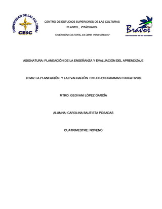 CENTRO DE ESTUDIOS SUPERIORES DE LAS CULTURAS
PLANTEL, ZITÁCUARO.
“DIVERSIDAD CULTURAL, ES LIBRE PENSAMIENTO”
ASIGNATURA: PLANEACIÓN DE LA ENSEÑANZA Y EVALUACIÓN DEL APRENDIZAJE
TEMA: LA PLANEACIÓN Y LA EVALUACIÓN EN LOS PROGRAMAS EDUCATIVOS
MTRO: GEOVANI LÓPEZ GARCÍA
ALUMNA: CAROLINA BAUTISTA POSADAS
CUATRIMESTRE: NOVENO
 