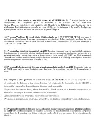 19) Programa Inicia creado el año 2008 creado por el MINEDUC: El Programa Inicia es un
componente del Programa para el Fomento a la Calidad de la Formación
Inicial Docente. Constituye una iniciativa del Ministerio de Educación que, basándose en el
diálogo con las instituciones formadoras, tiene el objetivo de fortalecer la formación de docentes
que imparten las instituciones de educación superior del país.
20) Programa Yo elijo mi PC creado el año 2009 impulsado por el GOBIERNO DE CHILE: que busca la
equidad para los alumnos de escasos recursos para así, disminuir la brecha digital y ayudar a los niños
vulnerables con buenas calificaciones mediante la entrega de computadores. En conjunto participan la
JUNAEB Y EL MINEDUC.
21) Programa Los bicentenarios creado el año 2010: Consiste en generar nuevas oportunidades para que
los alumnos de la educación pública puedan alcanzar mejores resultados académicos y así acceder a la
educación superior. Los establecimientos deben postular para que el MINEDUC les dé el proyecto de
“liceos Bicentenarios” en el cual estos colegios deberían enfocarse a la calidad y alta exigencia académica
obteniendo puntajes destacados en el SIMCE Y PSU.
22) Programa Perfeccionamiento docentes educación parvularia creado el año 2011: Cursos otorgados por
el CPEIP, para mejorar toma de decisiones en la compra de productos y contratación de servicios en el
aula.
23) Programa Chile previene en la escuela creada el año 2011: Es un trabajo conjunto entre
el Ministerio del Interior y Seguridad Pública y el Ministerio de Educación, siendo SENDA la
institución responsable de coordinar su diseño e implementación.
El propósito del Sistema Integrado de Prevención Chile Previene en la Escuela es disminuir las
conductas de riesgo a través de dos estrategias principales:
 Articular las oferta de programas de promoción y prevención.
 Promover la generación de programas preventivos en donde se encuentren vacíos o deficiencias.
24) Programa Formación de docentes para la educación media Técnica creada el año 2011 impulsada por
el CPEIP: ofreciendo cursos para los docentes, tales como los de actualización técnica los de apropiación
curricular y los B-learning, este último se vincula con los objetivos transversales de la educación media
técnica.
 
