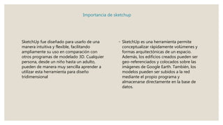 Importancia de sketchup
SketchUp fue diseñado para usarlo de una
manera intuitiva y flexible, facilitando
ampliamente su uso en comparación con
otros programas de modelado 3D. Cualquier
persona, desde un niño hasta un adulto,
pueden de manera muy sencilla aprender a
utilizar esta herramienta para diseño
tridimensional
◦ SketchUp es una herramienta permite
conceptualizar rápidamente volúmenes y
formas arquitectónicas de un espacio.
Además, los edificios creados pueden ser
geo-referenciados y colocados sobre las
imágenes de Google Earth. También, los
modelos pueden ser subidos a la red
mediante el propio programa y
almacenarse directamente en la base de
datos.
 