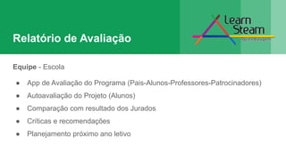 Relatório de Avaliação
Equipe - Escola
● App de Avaliação do Programa (Pais-Alunos-Professores-Patrocinadores)
● Autoavaliação do Projeto (Alunos)
● Comparação com resultado dos Jurados
● Críticas e recomendações
● Planejamento próximo ano letivo
 