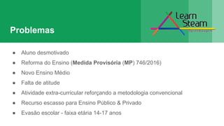 Problemas
● Aluno desmotivado
● Reforma do Ensino (Medida Provisória (MP) 746/2016)
● Novo Ensino Médio
● Falta de atitude
● Atividade extra-curricular reforçando a metodologia convencional
● Recurso escasso para Ensino Público & Privado
● Evasão escolar - faixa etária 14-17 anos
 