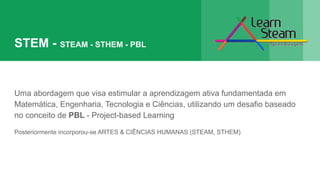 STEM - STEAM - STHEM - PBL
Uma abordagem que visa estimular a aprendizagem ativa fundamentada em
Matemática, Engenharia, Tecnologia e Ciências, utilizando um desafio baseado
no conceito de PBL - Project-based Learning
Posteriormente incorporou-se ARTES & CIÊNCIAS HUMANAS (STEAM, STHEM)
 