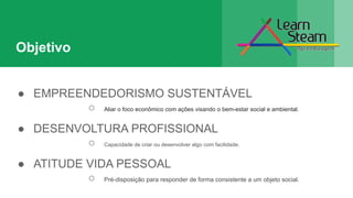 Objetivo
● EMPREENDEDORISMO SUSTENTÁVEL
○ Aliar o foco econômico com ações visando o bem-estar social e ambiental.
● DESENVOLTURA PROFISSIONAL
○ Capacidade de criar ou desenvolver algo com facilidade.
● ATITUDE VIDA PESSOAL
○ Pré-disposição para responder de forma consistente a um objeto social.
 