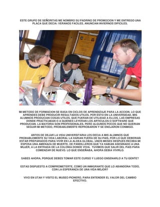 ESTE GRUPO DE SEÑORITAS ME NOMBRO SU PADRINO DE PROMOCION Y ME ENTREGO UNA
PLACA QUE DECIA: VERANOS FACILES, ANUNCIAN INVIERNOS DIFICILES.

MI METODO DE FORMACION SE BASA EN CICLOS DE APRENDIZAJE PARA LA ACCION. LO QUE
APRENDES DEBE PRODUCIR RESULTADOS UTILES. POR ESTO EN LA UNIVERSIDAD, MIS
ALUMNOS PRODUCIAN COSAS UTILES, QUE FUERAN DE UTILIDAD A ELLOS, LAS EMPRESAS
DONDE PRACTICABAN O A QUIENES LEYERAN LOS ARTICULOS O SOFTWARE QUE
PRODUCIAN. LA MAYORIA SON PROFESIONALES, PERO ALGUNOS POCOS QUE NO QUERIAN
SEGUIR MI METODO, PROBABLEMENTE REPROBARON Y SE ENOJARON CONMIGO.
ANTES DE DEJAR LA VIDA UNIVERSITARIA LES DECIA A MIS ALUMNOS QUE
PROBABLEMENTE SU VIDA LABORAL LA HARIAN FUERA DE SU PAIS, POR LO QUE DEBERIAN
ESTAR PREPARADOS PARA VIVIR EN LA ALDEA GLOBAL. UNOS MESES DESPUES RECIBIA MI
ESPOSA UNA AMENAZA DE MUERTE, DE PANDILLEROS QUE YA HABIAN ASESINADO A UNA
MUJER, A LA ENTRADA DE LA COLONIA DONDE VIVIA. TUVIMOS QUE SALIR DEL PAIS PARA
COMENZAR DE NUEVO. LO QUE ENSEÑABA, AHORA DEBIA VIVIRLO.
SABES AHORA, PORQUE DEBES TOMAR ESTE CURSO Y LUEGO ENSENARLO A TU GENTE?
ESTAS DISPUESTO A COMPROMETERTE, COMO UN INMIGRANTE QUE LO ABANDONA TODO,
CON LA ESPERANZA DE UNA VIDA MEJOR?
VIVO EN UTAH Y VISITO EL MUSEO PIONERO, PARA ENTENDER EL VALOR DEL CAMBIO
EFECTIVO.

 