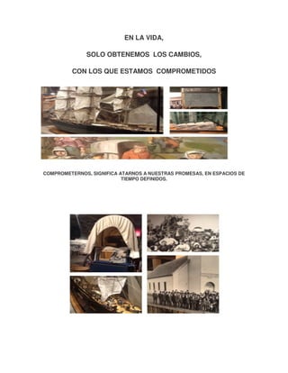 EN LA VIDA,
SOLO OBTENEMOS LOS CAMBIOS,
CON LOS QUE ESTAMOS COMPROMETIDOS

COMPROMETERNOS, SIGNIFICA ATARNOS A NUESTRAS PROMESAS, EN ESPACIOS DE
TIEMPO DEFINIDOS.

 