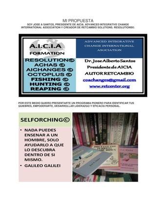 MI PROPUESTA

SOY JOSE A SANTOS, PRESIDENTE DE AICIA. ADVANCED INTEGRATIVE CHANGE
CH
INTERNATIONAL ASSOCIATION Y CREADOR DE RETCAMBIO SOLUTIONS. RESOLUTIONS©.

POR ESTE MEDIO QUIERO PRESENTARTE UN PROGRAMA PIONERO PARA IDENTIFICAR TUS
QUIEBRES, EMPODERARTE, DESARROLLAR LIDERAZGO Y EFICACIA PERSONAL.

 