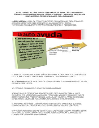 RESOLUTIONS© RECONOCE QUE EXISTE UNA OPOSICION EN CADA DECISION QUE
TOMAMOS, POR ESO ENFOCAMOS LA PREPARACION COMO LA FORMULA BASICA PARA
USAR NUESTRAS OBVIAS REALIDADES, PARA ELEVARNOS.
LA PREPARACION POSIBILITA CONOCER NUESTRAS CIRCUNSTANCIAS, PARA TOMAR LAS
DECISIONES EFECTIVAS EN EL MOMENTO DEL MAXIMO IMPACTO ( TIMING).
TE AYUDAMOS A DESCUBRIR TU MAPA DE PREOCUPACIONES Y POSIBILIDADES.

EL PROCESO DE ADQUIRIR NUEVAS PRÁCTICAS PARA LA ACCION, PASA POR LAS ETAPAS DE
LECTOR, PARTICIPANTE, PRACTICANTE Y SELFORCH, DEL CAMBIO ACELERADO.
SELFORCHING© OFRECE UN MODELO DE FORMACION PARA EL CAMBIO ACELERADO, EN LOS
EJES VITALES DE LA VIDA.
SELFORCHING ES UN MODELO DE AUTO AYUDA PARA TODOS.
SEA QUE SEAS UN PROFESIONAL, EDUCADOR, EMPLEADO, PADRE DE FAMILIA, LIDER,
EJECUTIVO, ETC. NECESITAS PASAR POR EL PROCESO DE VOLVERTE CONSCIENTEMENTE
COMPETENTE DE TUS PREOCUPACIONES, MAPEARLAS Y ASUMIR EL PAPEL DE APRENDIZ,
ENFOCANDO LA MEJORA DE TU CARÁCTER, INTELIGENCIAS Y COMPETENCIAS.
EL PROGRAMA TE OFRECE LA OPORTUNIDAD DE EVALUARTE, MAPEAR TUS QUIEBRES,
COMPROMETERTE A LA ACCION INICIANDO UN PROCESO DE MEJORAS CONTINUAS.
UNA VEZ QUE ADQUIERES DICHAS COMPETENCIAS LAS PUEDES ENSEÑAR A QUIENES ESTAN
EN TU CIRCULO DE INFLUENCIA Y SI LO DESEAS, PUEDESCONTINUAR EL PROCESO DE
CONVERTIRTE EN UN FORCH PROFESIONAL

 