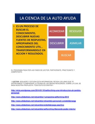 EL PROGRAMA PASA POR LAS FASES DE LECTOR, PARTICIPANTE, PRACTICANTE Y
COMPETENTE.

1-LECTOR. ADQUIERE Y ESTUDIA ESTA INFORMACION, REVISA LOS LINKS QUE TE
ENTREGAMOS Y COMPRENDE LA TEORIA DE LAS OBVIAS REALIDADES, SOBRE LA CUAL SE
BASA NUESTRA PROPUESTA. TODO ESTO ES GRATIS!!!

http://aicia.wordpress.com/2014/01/10/selforching-una-introduccion-al-cambiopersonal/
http://www.slideshare.net/retcambio/1-programa-selforming-2013
http://www.slideshare.net/retcambio/retcambio-personal-y-endoliderazgp
http://www.slideshare.net/retcambio/endoliderazgo-asertivo
http://www.slideshare.net/retcambio/selforching-liberando-poder-interior

 