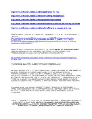http://www.slideshare.net/retcambio/resolviendo-mi-vida
http://www.slideshare.net/retcambio/selforching-mi-resolucion
http://www.slideshare.net/retcambio/programa-selforching
http://www.slideshare.net/retcambio/selforching-el-metodo-de-auto-ayuda-eficaz
http://www.slideshare.net/retcambio/selforching-la-propuesta-a-la-vida

2-PARTICIPANTE. DESPUES DE COMPLETAR LA ETAPA DE LECTOR, ADQUIERES EL LIBRO: EL
PAVO EN:
http://www.lulu.com/shop/jos%C3%A9-alberto-santos-ram%C3%ADrez/el-pavo/ebook/product21106786.html ”EL PAVO. GUIA DE AUTOFORMACION PARA EL CAMBIO ACELERADO”
Nos escribes a coachanges@gmail.com Desarrollas un programa de 12 hs. A distancia, en el que
estableces tu mapa de quiebres.

3-PRACTICANTE. EN ESTE NIVEL ESTUDIAS EL PROGRAMA PADRE NECIO, HIJO INSENSATO,
EN EL QUE APRENDES EL METODO PARA ENCONTRAR LAS RESPUESTAS A TUS
PREOCUPACIONES PERSONALES, PROPUESTO POR AICIA FORMATION.
http://www.lulu.com/shop/dr-jos%C3%A9-alberto-santos/padre-necio-hijo-insensato/ebook/product20774197.html
”PADRE NECIO. GUIA PARA EL COMPORTAMIENTO RESPONSABLE”

4-EL NIVEL 4 CONSTA DE 4 LECCIONES PARA COMPLETAR EL PROGRAMA SELFORCHING©, SU
VALOR ES DE $100.00, LO PUEDES CANCELAR EN EFECTIVO O RECLUTANDO A 4
PARTICIPANTES PARA EL NIVEL 2 Y 3. EN EL PRACTICAS, LAS ETAPAS 2 Y 3, CON 2
APRENDICES; ELABORAS TU BLOG Y COMIENZAS A POSICIONAR TU MARCA PERSONAL, COMO
SELFORCH© EN EL CAMPO DE LA AUTO AYUDA, EMPODERAMIENTO, LIDERAZGO Y EFICACIA
PERSONAL. EL VALOR REAL DEL PROGRAMA ES DE $1000.00, POR LO QUE EN EL FUTURO
PODRAS HACER CRECER TU INVERSION, AL INVITAR A OTROS A PARTICIPAR DEL PROGRAMA

Al completar el nivel 4 has obtenido LAS COMPETENCIAS PARA LA AUTOFORMACION EN EL
MAPEO DE QUIEBRES PERSONALES, EMPODERAMIENTO, LIDERAZGO Y EFICACIA PERSONAL,
ASI COMO LA OPORTUNIDAD DE CONTINUAR EN LOS OTROS PROGRAMAS DE AICIA
FORMATION.

UNA VEZ COMPLETADO EL NIVEL 4, ESTAS EN CONDICIONES DE CONTINUAR MEJORANDO TUS
HABILIDADES AL INGRESAR A WIN CIRCLE. PAGANDO $10.00 MENSUALES RECIBES UNA
CONFERENCIA MENSUAL, ACCESO A NUEVOS DOCUMENTOS PARA ALCANZAR EL NIVEL DE
EXPERTO EN AUTO AYUDA, EMPODERAMIENTO Y LIDERAZGO PERSONAL.

 