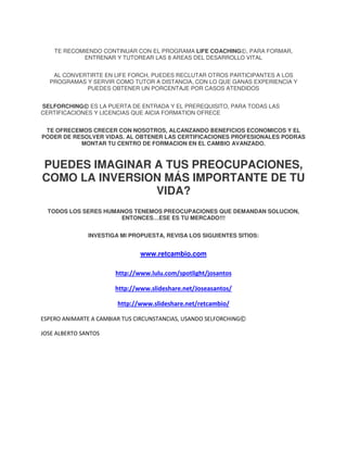 TE RECOMIENDO CONTINUAR CON EL PROGRAMA LIFE COACHING©, PARA FORMAR,
ENTRENAR Y TUTOREAR LAS 8 AREAS DEL DESARROLLO VITAL
AL CONVERTIRTE EN LIFE FORCH, PUEDES RECLUTAR OTROS PARTICIPANTES A LOS
PROGRAMAS Y SERVIR COMO TUTOR A DISTANCIA, CON LO QUE GANAS EXPERIENCIA Y
PUEDES OBTENER UN PORCENTAJE POR CASOS ATENDIDOS
SELFORCHING© ES LA PUERTA DE ENTRADA Y EL PREREQUISITO, PARA TODAS LAS
CERTIFICACIONES Y LICENCIAS QUE AICIA FORMATION OFRECE
TE OFRECEMOS CRECER CON NOSOTROS, ALCANZANDO BENEFICIOS ECONOMICOS Y EL
PODER DE RESOLVER VIDAS. AL OBTENER LAS CERTIFICACIONES PROFESIONALES PODRAS
MONTAR TU CENTRO DE FORMACION EN EL CAMBIO AVANZADO.

PUEDES IMAGINAR A TUS PREOCUPACIONES,
COMO LA INVERSION MÁS IMPORTANTE DE TU
VIDA?
TODOS LOS SERES HUMANOS TENEMOS PREOCUPACIONES QUE DEMANDAN SOLUCION,
ENTONCES…ESE ES TU MERCADO!!!
INVESTIGA MI PROPUESTA, REVISA LOS SIGUIENTES SITIOS:

www.retcambio.com
http://www.lulu.com/spotlight/josantos
http://www.slideshare.net/Joseasantos/
http://www.slideshare.net/retcambio/
ESPERO ANIMARTE A CAMBIAR TUS CIRCUNSTANCIAS, USANDO SELFORCHING©
JOSE ALBERTO SANTOS

 