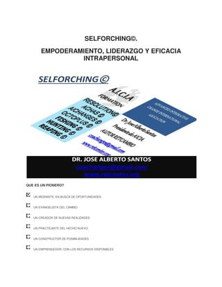 SELFORCHING©.
EMPODERAMIENTO, LIDERAZGO Y EFICACIA
INTRAPERSONAL

QUE ES UN PIONERO?
UN MIGRANTE, EN BUSCA DE OPORTUNIDADES
UN EVANGELISTA DEL CAMBIO
UN CREADOR DE NUEVAS REALIDADES
UN PRACTICANTE DEL HECHO NUEVO
UN CONSTRUCTOR DE POSIBILIDADES
UN EMPRENDEDOR, CON LOS RECURSOS DISPONIBLES

 