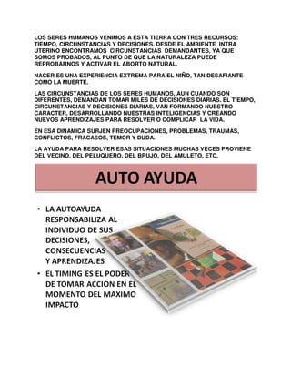 LOS SERES HUMANOS VENIMOS A ESTA TIERRA CON TRES RECURSOS:
TIEMPO, CIRCUNSTANCIAS Y DECISIONES. DESDE EL AMBIENTE INTRA
UTERINO ENCONTRAMOS CIRCUNSTANCIAS DEMANDANTES, YA QUE
SOMOS PROBADOS, AL PUNTO DE QUE LA NATURALEZA PUEDE
REPROBARNOS Y ACTIVAR EL ABORTO NATURAL.
NACER ES UNA EXPERIENCIA EXTREMA PARA EL NIÑO, TAN DESAFIANTE
COMO LA MUERTE.
LAS CIRCUNSTANCIAS DE LOS SERES HUMANOS, AUN CUANDO SON
DIFERENTES, DEMANDAN TOMAR MILES DE DECISIONES DIARIAS. EL TIEMPO,
CIRCUNSTANCIAS Y DECISIONES DIARIAS, VAN FORMANDO NUESTRO
CARACTER, DESARROLLANDO NUESTRAS INTELIGENCIAS Y CREANDO
NUEVOS APRENDIZAJES PARA RESOLVER O COMPLICAR LA VIDA.
EN ESA DINAMICA SURJEN PREOCUPACIONES, PROBLEMAS, TRAUMAS,
CONFLICTOS, FRACASOS, TEMOR Y DUDA.
LA AYUDA PARA RESOLVER ESAS SITUACIONES MUCHAS VECES PROVIENE
DEL VECINO, DEL PELUQUERO, DEL BRUJO, DEL AMULETO, ETC.

 