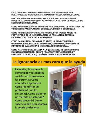 EN EL MUNDO ACADEMICO HAN SURGIDO DISCIPLINAS QUE HAN
DESARROLLADO METODOS PARA ANALIZAR Y RESOLVER PROBLEMAS.
PARTICULARMENTE HE ESTADO RELACIONADO CON LA INGENIERIA
INDUSTRIAL, COMO PROFESOR ADJUNTO EN LA MATERIA DE MODELOS DE
SOLUCION DE PROBLEMAS.
COMO ADMINISTRADOR DE EMPRESAS HE PARTICIPADO DE HERRAMIENTAS
Y PROCESOS PARA PLANEAR, ORGANIZAR, DIRIGIR Y CONTROLAR.
COMO PROFESOR UNIVERSITARIO Y CONSULTOR (POR 25 AÑOS) HE
PARTICIPADO DE LA INVESTIGACION, LA FORMACION, TUTORIA,
FACILITACION, COACHING Y MENTORING.
COMO Dr. EN PSICOLOGIA (POR 33 AÑOS) HE SIDO CONSEJERO,
ORIENTADOR PROFESIONAL, TERAPEUTA, EVALUADOR, PROFESOR DE
METODOS DE EVALUACION E INVESTIGADOR CONDUCTUAL.
COMO MIEMBRO DE LA IGLESIA A LA QUE ASISTO, HE SERVIDO COMO
MAESTRO ORIENTADOR, OBISPO (CUATRO VECES), CONSEJERO Y
PRESIDENTE DE ESTACA ( 12 AÑOS), CONSEJERO DE MISION, ETC

 