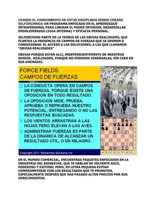 USANDO EL CONOCIMIENTO DE ESTAS DISCIPLINAS HEMOS CREADO
SELFORCHING© UN PROGRAMA ENFOCADO EN EL APRENDIZAJE
INTRAPERSONAL PARA LIBERAR EL PODER INTERIOR, DESARROLLAR
ENDOLIDERAZGO (GUIA INTERNA) Y EFICACIA PERSONAL.
SELFORCHING PARTE DE LA TEORIA DE LAS OBVIAS REALIDADES, QUE
PLANTEA LA PRESENCIA DE CAMPOS DE FUERZAS QUE SE OPONEN O
CONDICIONAN EL ACCESO A LAS SOLUCIONES, A LAS QUE LLAMAMOS
“OBVIAS REALIDADES”
OBVIAS PORQUE ESTAN ALLI, INDEPENDIENTEMENTE DE NUESTROS
DESEOS. REALIDADES, PORQUE NO PODEMOS IGNORARLAS, SIN CAER EN
SUS AMENAZAS.

EN EL MUNDO COMERCIAL, ENCUENTRAS PAQUETES ENFOCADOS EN LA
INDUSTRIA DEL BIENESTAR, QUE TE HABLAN DE VOLVERTE RICO,
PODEROSO Y EXITOSO; PERO, EN LETRA PEQUENA EVITAN
COMPROMETERSE CON LOS RESULTADOS QUE TE PROMETEN,
ESPECIALMENTE DESPUES QUE HAS PAGADO ALTOS PRECIOS POR SUS
OFRECIMIENTOS.

 