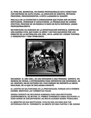 EL TEMA DEL BIENESTAR, EN MANOS PROFESIONALES ESTA CONECTADO
,
CON SISTEMAS DE AUTO AYUDA, LA CREACION DE HABITOS, METODOS,
METODOS
PROCESOS, PROCEDIMIENTOS. A ESTO LLAMAMOS EL SHAMPP.
PROCEDIMIENTOS.
MAS ALLA DE LO DIVERTIDO O ENERGIZADOR QUE PUEDA SER UN BUEN
LA
MOTIVADOR, VENDEDOR O CAPACITADOR, LA POSIBILIDAD DE CAMBIO
EFECTIVO, PROCEDE DE UN MODELO O MAPA DE RUTA EMPIRICO USADO
EMPIRICO,
PROFESIONALMENTE.
SELFORCHING HA SURGIDO DE LA INVESTIGACION EMPIRICA, DENTRO DE
UNA GUERRA CIVIL QUE DURO 10 A
AÑOS Y UN PAIS SACUDIDO POR LOS
EMBATES DE LA NATURALEZA (EN 2001, EN EL LAPSO DE 2 MESES TUVIMOS
2 TERREMOTOS Y 7000 TEMBLORES)
TEMBLORES).

RECUERDO EL AÑO 2001, DE USA ENVIARON A UNA PERSONA EXPERTA EN
,
EXPERT
MANEJO DE CRISIS, A ENTRENARNOS PARA ENFRENTAR ESE ESCENARIO 48
ESCENARIO.
HS. DESPUES, SALIO HUYENDO DEL PAIS PORQUE NO SOPORTO LA OBVIA
REALIDAD, DE LA QUE SE DECLARABA EXPERTO.
EL CENTRO DE SELFORCHING ES LA PREPARACION, PORQUE ESTA PERMITE
ES
DORMIR, MIENTRAS LAS TORMENTAS PASAN.
SIENDO GERENTE DE RECURSOS HUMANOS PARA UNA INSTITUCION
GUBERNAMENTAL DE MI PAIS, EL PRIMER TERREMOTO HABIA GOLPEADO LA
ZONA DONDE SE ENCONTRABAN LAS INSTALACIONES DONDE TRABAJABA.
EL MINISTRO DE ESA INSTITUCION VIVIA EN UNA COLONIA QUE FUE
INSTITUCION,
SOTERRADA POR EL TERREMOTO, SU MENTE ESTABA PARTIDA Y ME ASIGNO
TERREMOTO,

 