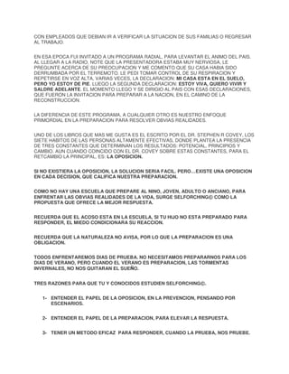 CON EMPLEADOS QUE DEBIAN IR A VERIFICAR LA SITUACION DE SUS FAMILIAS O REGRESAR
AL TRABAJO.
EN ESA EPOCA FUI INVITADO A UN PROGRAMA RADIAL, PARA LEVANTAR EL ANIMO DEL PAIS.
AL LLEGAR A LA RADIO, NOTE QUE LA PRESENTADORA ESTABA MUY NERVIOSA, LE
PREGUNTE ACERCA DE SU PREOCUPACION Y ME COMENTO QUE SU CASA HABIA SIDO
DERRUMBADA POR EL TERREMOTO. LE PEDI TOMAR CONTROL DE SU RESPIRACION Y
REPETIRSE EN VOZ ALTA, VARIAS VECES, LA DECLARACION: MI CASA ESTA EN EL SUELO,
PERO YO ESTOY DE PIE. LUEGO LA SEGUNDA DECLARACION: ESTOY VIVA, QUIERO VIVIR Y
SALDRE ADELANTE. EL MOMENTO LLEGO Y SE DIRIGIO AL PAIS CON ESAS DECLARACIONES,
QUE FUERON LA INVITACION PARA PREPARAR A LA NACION, EN EL CAMINO DE LA
RECONSTRUCCION.
LA DIFERENCIA DE ESTE PROGRAMA, A CUALQUIER OTRO ES NUESTRO ENFOQUE
PRIMORDIAL EN LA PREPARACION PARA RESOLVER OBVIAS REALIDADES.
UNO DE LOS LIBROS QUE MAS ME GUSTA ES EL ESCRITO POR EL DR. STEPHEN R COVEY, LOS
SIETE HABITOS DE LAS PERSONAS ALTAMENTE EFECTIVAS, DONDE PLANTEA LA PRESENCIA
DE TRES CONSTANTES QUE DETERMINAN LOS RESULTADOS: POTENCIAL, PRINCIPIOS Y
CAMBIO. AUN CUANDO COINCIDO CON EL DR. COVEY SOBRE ESTAS CONSTANTES, PARA EL
RETCAMBIO LA PRINCIPAL, ES: LA OPOSICION.
SI NO EXISTIERA LA OPOSICION, LA SOLUCION SERIA FACIL. PERO…EXISTE UNA OPOSICION
EN CADA DECISION, QUE CALIFICA NUESTRA PREPARACION.
COMO NO HAY UNA ESCUELA QUE PREPARE AL NINO, JOVEN, ADULTO O ANCIANO, PARA
ENFRENTAR LAS OBVIAS REALIDADES DE LA VIDA, SURGE SELFORCHING© COMO LA
PROPUESTA QUE OFRECE LA MEJOR RESPUESTA.
RECUERDA QUE EL ACOSO ESTA EN LA ESCUELA, SI TU HIJO NO ESTA PREPARADO PARA
RESPONDER, EL MIEDO CONDICIONARA SU REACCION.
RECUERDA QUE LA NATURALEZA NO AVISA, POR LO QUE LA PREPARACION ES UNA
OBLIGACION.
TODOS ENFRENTAREMOS DIAS DE PRUEBA. NO NECESITAMOS PREPARARNOS PARA LOS
DIAS DE VERANO, PERO CUANDO EL VERANO ES PREPARACION, LAS TORMENTAS
INVERNALES, NO NOS QUITARAN EL SUEÑO.
TRES RAZONES PARA QUE TU Y CONOCIDOS ESTUDIEN SELFORCHING©.
1- ENTENDER EL PAPEL DE LA OPOSICION, EN LA PREVENCION, PENSANDO POR
ESCENARIOS.
2- ENTENDER EL PAPEL DE LA PREPARACION, PARA ELEVAR LA RESPUESTA.
3- TENER UN METODO EFICAZ PARA RESPONDER, CUANDO LA PRUEBA, NOS PRUEBE.

 