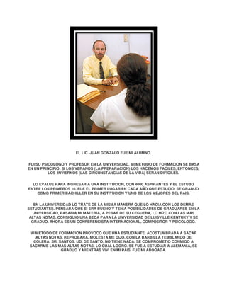 EL LI JUAN GONZALO FUE MI ALUMNO.
LIC.
FUI SU PSICOLOGO Y PROFESOR EN LA UNIVERSIDAD. MI METODO DE FORMACION SE BASA
EN UN PRINCIPIO: SI LOS VERANOS (LA PREPARACION) LOS HACEMOS FACILES, ENTONCES,
FACILES
LOS INVIERNOS (LAS CIRCUNSTANCIAS DE LA VIDA) SERAN DIFICILES.
DIFICI
LO EVALUE PARA INGRESAR A UNA INSTITUCION, CON 4000 ASPIRANTES Y EL ESTUBO
ENTRE LOS PRIMEROS 10. FUE EL PRIMER LUGAR EN CADA A O QUE ESTUDIO. SE GRADUO
AÑO
COMO PRIMER BACHILLER EN SU INSTITUCION Y UNO DE LOS MEJORES DEL PAIS.
EN LA UNIVERSIDAD LO TRATE DE LA MISMA MANERA QUE LO HACIA CON LOS DEMAS
ESTUDIANTES. PENSABA QUE SI ERA BUENO Y TENIA POSIBILIDADES DE GRADUARSE EN LA
UNIVERSIDAD, PASARIA MI MATERIA A PESAR DE SU CEGUERA, LO HIZO CON LAS MAS
MATERIA,
ALTAS NOTAS, CONSIGUIO UNA BECA PARA LA UNIVERSIDAD DE LUISVILLE KENTUKY Y SE
GRADUO. AHORA ES UN CONFERENCISTA INTERNACIONAL, COMPOSITOR Y PSICOLOGO.
.
CONFERENCISTA
PSICOLOGO
MI METODO DE FORMACION PROVOCO QUE UNA ESTUDIANTE, ACOSTUMBRADA A SACAR
ALTAS NOTAS, REPROBARA. MOLESTA ME DIJO, CON LA BARBILLA TEMBLANDO DE
COLERA: SR. SANTOS, UD. DE SANTO, NO TIENE NADA. SE COMPROMETIO CONMIGO A
SACARME LAS MAS ALTAS NOTAS, LO CUAL LOGRO. SE FUE A ESTUDIAR A ALEMANIA SE
ALEMANIA,
GRADUO Y MIENTRAS VIVI EN MI PAIS FUE MI ABOGADA.
PAIS,

 