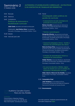 9:00 	 Receção
9:30 	 Abertura
9:40	Conferência:
	 Políticas de autonomia e
flexibilização curricular
	João Costa, Secretário de Estado da Educação
	 Moderação: José Matias Alves, Faculdade de
Educação e Psicologia, Universidade Católica - Porto
10.30	 Debate
11:00 	 Intervalo para café
11.30	Painel
	Investigação sobre práticas de
gestão do currículo
	 • O planeamento da ação estratégica de
promoção do sucesso escolar
	 Marisa Carvalho, Doutoranda em Ciências da
Educação, Faculdade de Educação e Psicologia,
Universidade Católica - Porto
	 • Tutorias e aprendizagens 
	Margarida Oliveira, Agrupamento de Escolas
Gonçalo Mendes da Maia; Doutoranda em Ciências
da Educação, Faculdade de Educação e Psicologia,
Universidade Católica - Porto
	 • Assessoria pedagógica interna - Gestão e
impactos nas aprendizagens dos alunos	
	Maria da Graça Pires, Agrupamento de Escolas
de Monte da Ola (Viana do Castelo); Doutoranda em
Ciências da Educação, Faculdade de Educação e
Psicologia, Universidade Católica - Porto
	• O Projeto de Aprendizagem Visível e a
Integração de conhecimentos
	Helder Martins, Externato Ribadouro. Doutorando
em Ciências da Educação, Faculdade de Educação e
Psicologia, Universidade Católica - Porto
	 • Os casos de Abrantes e Óbidos- alguns
dados de estudos em curso no âmbito da
autonomia e flexibilização curricular
	 Ilídia Cabral e Maria do Céu Roldão, Faculdade
de Educação e Psicologia, Universidade Católica -
Porto
12.30 	Comentário Final
	 José Verdasca, Universidade de Évora,
Coordenador da Estrutura de Missão do Programa
Nacional de Promoção do Sucesso Escolar
13.00  Encerramento
Local Auditório Carvalho Guerra
Organização Maria do Céu Roldão
Contactos
Comunicação e Relações Públicas
eventos@porto.ucp.pt | Tel. 226 196 210
Mais informações: www.fep.porto.ucp.pt
Inscrição gratuita, mediante preenchimento de
formulário disponível AQUI
Seminário 2
17 MARÇO 2018
AUTONOMIA E FLEXIBILIZAÇÃO CURRICULAR – AS POLÍTICAS
E OS CONTEXTOS DE TRABALHO EM PERSPETIVA
 