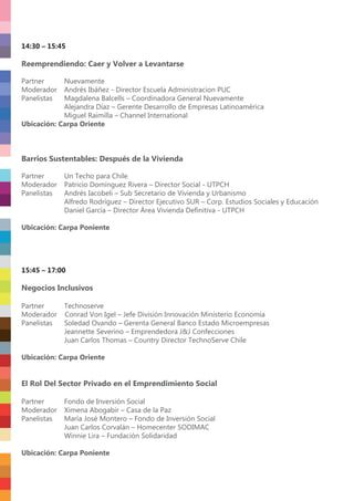 14:30 – 15:45
Reemprendiendo: Caer y Volver a Levantarse
Partner Nuevamente
Moderador Andrés Ibáñez - Director Escuela Administracion PUC
Panelistas Magdalena Balcells – Coordinadora General Nuevamente
Alejandra Díaz – Gerente Desarrollo de Empresas Latinoamérica
Miguel Raimilla – Channel International
Ubicación: Carpa Oriente
Barrios Sustentables: Después de la Vivienda
Partner Un Techo para Chile
Moderador Patricio Domínguez Rivera – Director Social - UTPCH
Panelistas Andrés Iacobeli – Sub Secretario de Vivienda y Urbanismo
Alfredo Rodríguez – Director Ejecutivo SUR – Corp. Estudios Sociales y Educación
Daniel García – Director Área Vivienda Deﬁnitiva - UTPCH
Ubicación: Carpa Poniente
15:45 – 17:00
Negocios Inclusivos
Partner Technoserve
Moderador Conrad Von Igel – Jefe División Innovación Ministerio Economía
Panelistas Soledad Ovando – Gerenta General Banco Estado Microempresas
Jeannette Severino – Emprendedora J&J Confecciones
Juan Carlos Thomas – Country Director TechnoServe Chile
Ubicación: Carpa Oriente
El Rol Del Sector Privado en el Emprendimiento Social
Partner Fondo de Inversión Social
Moderador Ximena Abogabir – Casa de la Paz
Panelistas María José Montero – Fondo de Inversión Social
Juan Carlos Corvalán – Homecenter SODIMAC
Winnie Lira – Fundación Solidaridad
Ubicación: Carpa Poniente
 