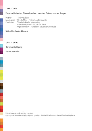 17:00 - 18:15
Emprendimientos Educacionales: Nuestro Futuro está en Juego
Partner ForoInnovación
Moderador Alfredo Sfeir – Fellow ForoInnovación
Panelistas Cristóbal García- Innovacien
Mario Waissbluth – Educación 2020
Angélica Prats* – Fundación Educacional Arauco
Ubicación: Sector Plenaria
18:15 - 18:30
Ceremonia Cierre
Sector Plenaria
Este programa está sujeto a cambios.
Favor poner atención en el programa que será distribuido el mismo día del Seminario y Feria.
 